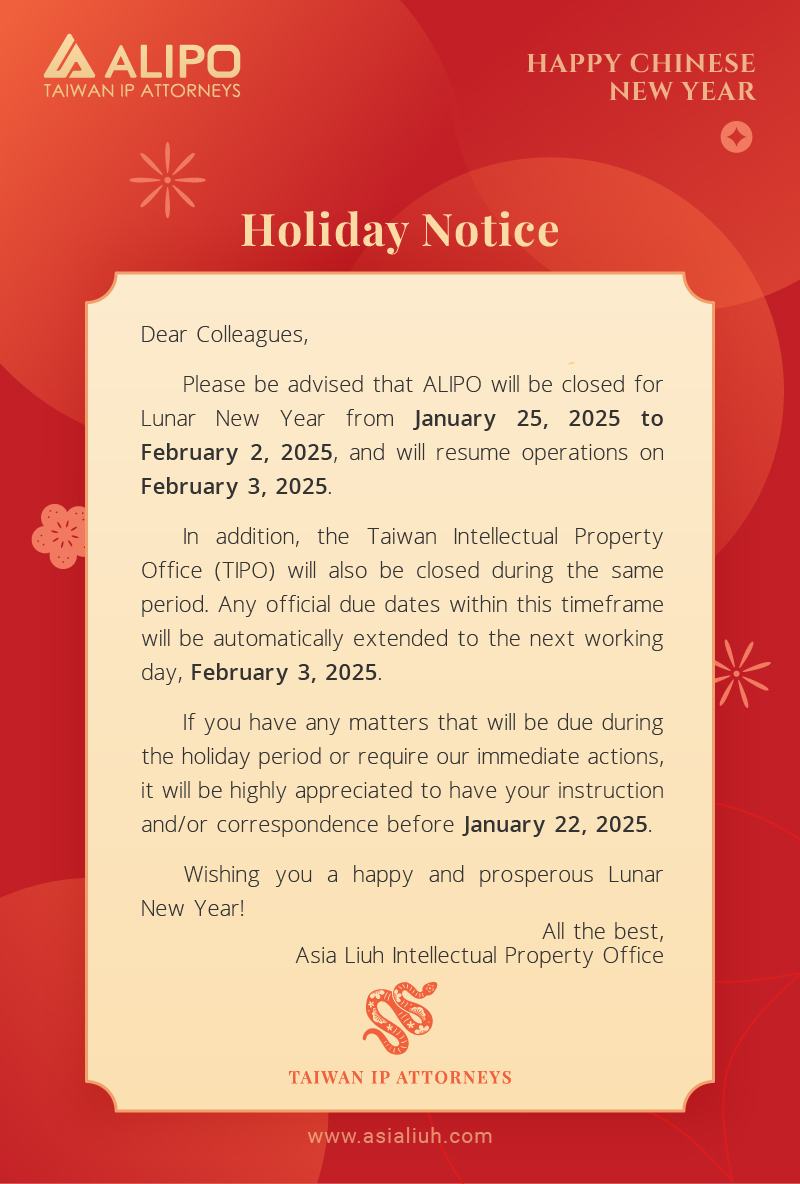 Dear Colleagues, Please be advised that ALIPO will be closed for Lunar New Year from January 25, 2025 to February 2, 2025, and will resume operations on February 3, 2025. In addition, the Taiwan Intellectual Property Office (TIPO) will also be closed during the same period. Any official due dates within this timeframe will be automatically extended to the next working day, February 3, 2025. If you have any matters that will be due during the holiday period or require our immediate actions, it will be highly appreciated to have your instruction and/or correspondence before January 22, 2025. Wishing you a happy and prosperous Lunar New Year!