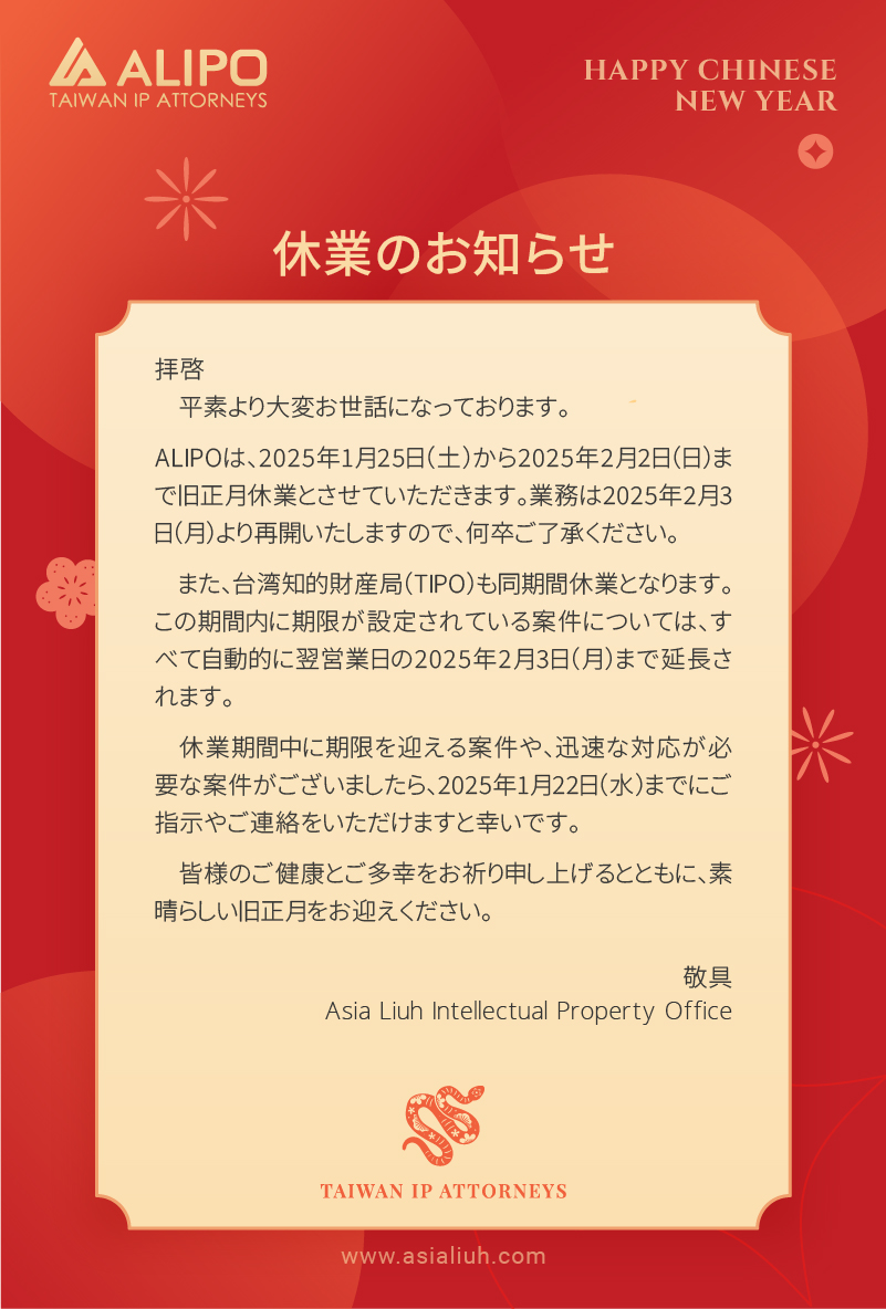 拝啓 平素より大変お世話になっております。 ALIPOは、2025年1月25日（土）から2025年2月2日（日）まで旧正月休業とさせていただきます。業務は2025年2月3日（月）より再開いたしますので、何卒ご了承ください。 また、台湾知的財産局（TIPO）も同期間休業となります。この期間内に期限が設定されている案件については、すべて自動的に翌営業日の2025年2月3日（月）まで延長されます。 休業期間中に期限を迎える案件や、迅速な対応が必要な案件がございましたら、2025年1月22日（水）までにご指示やご連絡をいただけますと幸いです。 皆様のご健康とご多幸をお祈り申し上げるとともに、素晴らしい旧正月をお迎えください。