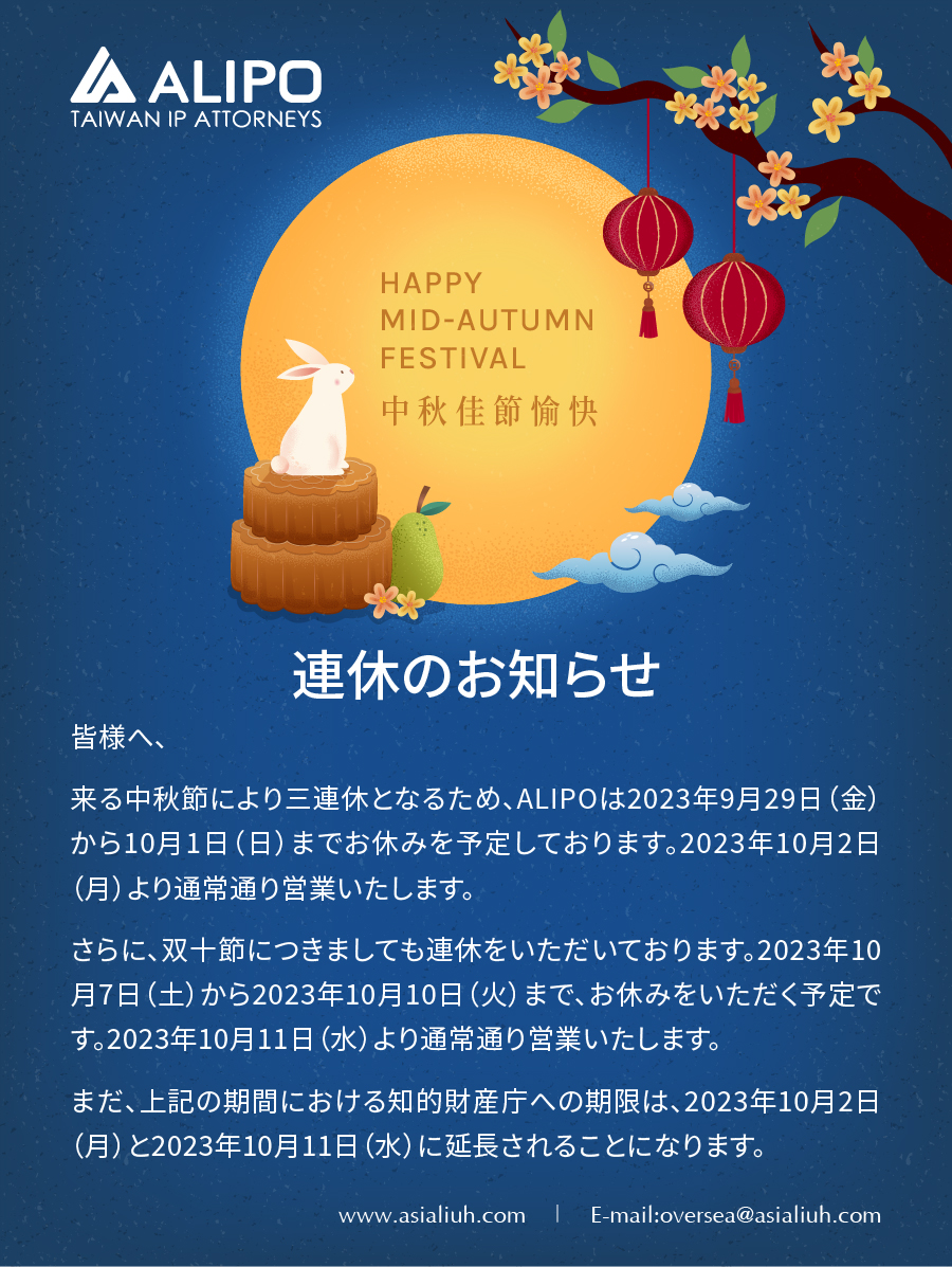 皆様へ、 来る中秋節により三連休となるため、ALIPOは2023年9月29日（金）から10月1日（日）までお休みを予定しております。2023年10月2日（月）より通常通り営業いたします。 さらに、双十節につきましても連休をいただいております。2023年10月7日（土）から2023年10月10日（火）まで、お休みをいただく予定です。2023年10月11日（水）より通常通り営業いたします。 まだ、上記の期間における知的財産庁への期限は、2023年10月2日（月）と2023年10月11日（水）に延長されることになります。